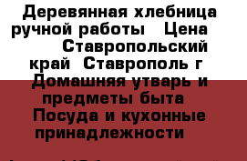 Деревянная хлебница ручной работы › Цена ­ 500 - Ставропольский край, Ставрополь г. Домашняя утварь и предметы быта » Посуда и кухонные принадлежности   